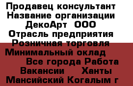 Продавец-консультант › Название организации ­ ДекоАрт, ООО › Отрасль предприятия ­ Розничная торговля › Минимальный оклад ­ 30 000 - Все города Работа » Вакансии   . Ханты-Мансийский,Когалым г.